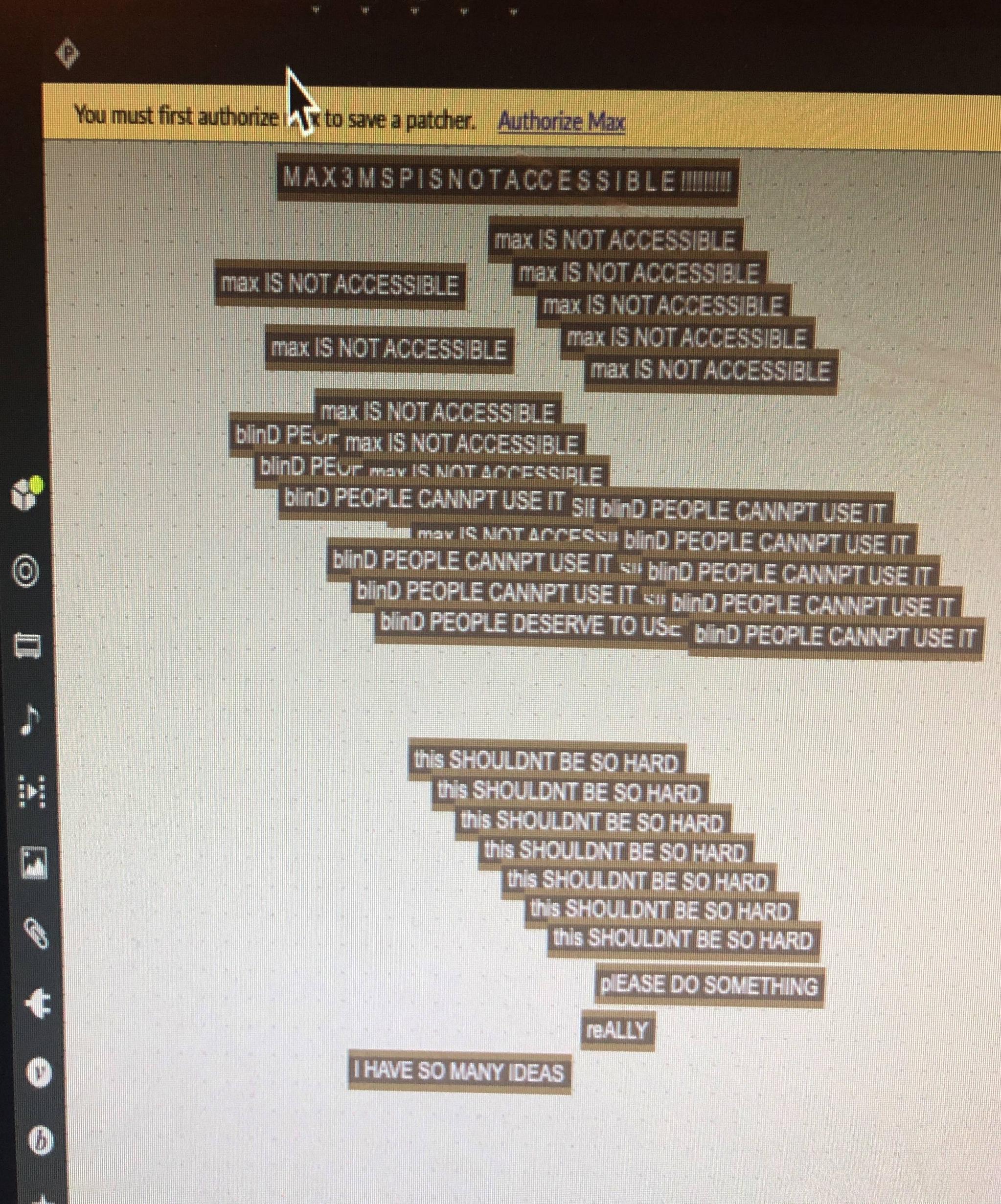 A photo of a computer screen that shows an open session in Max/MSP. Spread across the screen is a series of one line text. The text is repeated in 2 groups. Each text line is stacked atop each other. White text on a black background resembles a plastic strip from a label maker. The text of the top groups reads, “Max is not accessible” and is repeated over a dozen times. The lower group’s text read, “This shouldn’t be so hard.” This text is repeated over a dozen times. The text lines are staggered to look like a staircase.